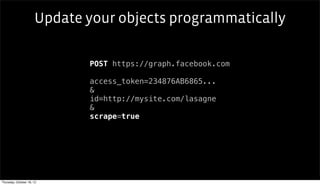 Update your objects programmatically

                             POST https://graph.facebook.com

                             access_token=234876AB6865...
                             &
                             id=http://mysite.com/lasagne
                             &
                             scrape=true




Thursday, October 18, 12
 