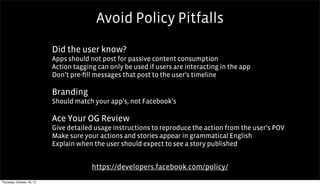 Avoid Policy Pitfalls
                           Did the user know?
                           Apps should not post for passive content consumption
                           Action tagging can only be used if users are interacting in the app
                           Don’t pre-ﬁll messages that post to the user’s timeline

                           Branding                           Text


                           Should match your app’s, not Facebook’s

                           Ace Your OG Review
                           Give detailed usage instructions to reproduce the action from the user’s POV
                           Make sure your actions and stories appear in grammatical English
                           Explain when the user should expect to see a story published


                                        https://developers.facebook.com/policy/
Thursday, October 18, 12
 