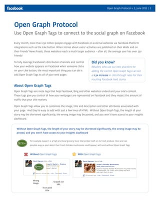 Open Graph Protocol v. 1, June 2011 | 1

Open Graph Protocol
Use Open Graph Tags to connect to the social graph on Facebook
Every month, more than 250 million people engage with Facebook on external websites via Facebook Platform
integrations such as the Like button. When stories about users’ activities are published on their Walls and on
their friends’ News Feeds, those websites reach a much larger audience – after all, the average user has over 130
friends!
To fully leverage Facebook’s distribution channels and control

Did you know?

how your website appears on Facebook when someone clicks

Retailers who use our best practices for

on your Like button, the most important thing you can do is

adding the correct Open Graph Tags can see

add Open Graph Tags to all of your web pages.

a 2-3x increase in click-through rates for their
resulting Facebook feed stories

About Open Graph Tags
Open Graph Tags are meta tags that help Facebook, Bing and other websites understand your site’s content.
These tags give you control of how your webpages are represented on Facebook and they impact the amount of
trafﬁc that your site receives.
Open Graph Tags allow you to customize the image, title and description and other attributes associated with
your page. And they’re easy to add with just a few lines of HTML. Without Open Graph Tags, the length of your
story may be shortened signiﬁcantly, the wrong image may be posted, and you won’t have access to your insights
dashboard.

Without Open Graph Tags, the length of your story may be shortened signiﬁcantly, the wrong image may be
posted, and you won’t have access to your Insights dashboard
For example, Jasper’s is a high-end local grocery store that prides itself on its fresh produce. Here are two
possible ways a post about their fresh shiitake mushrooms could appear, with and without Open Graph Tags:

Without Open Graph tags:

Wrong
image

Grayed out
URL
Truncated
title

With Open Graph tags

 