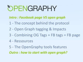 Intro : Facebook page VS open graph 1 - The concept behind the protocol 2 - Open Graph tagging & Impacts 3 - Combining OG Tags + FB tags = FB page  4 - Ressources 5 - The OpenGraphy tools features Outro : how to start with open graph? 