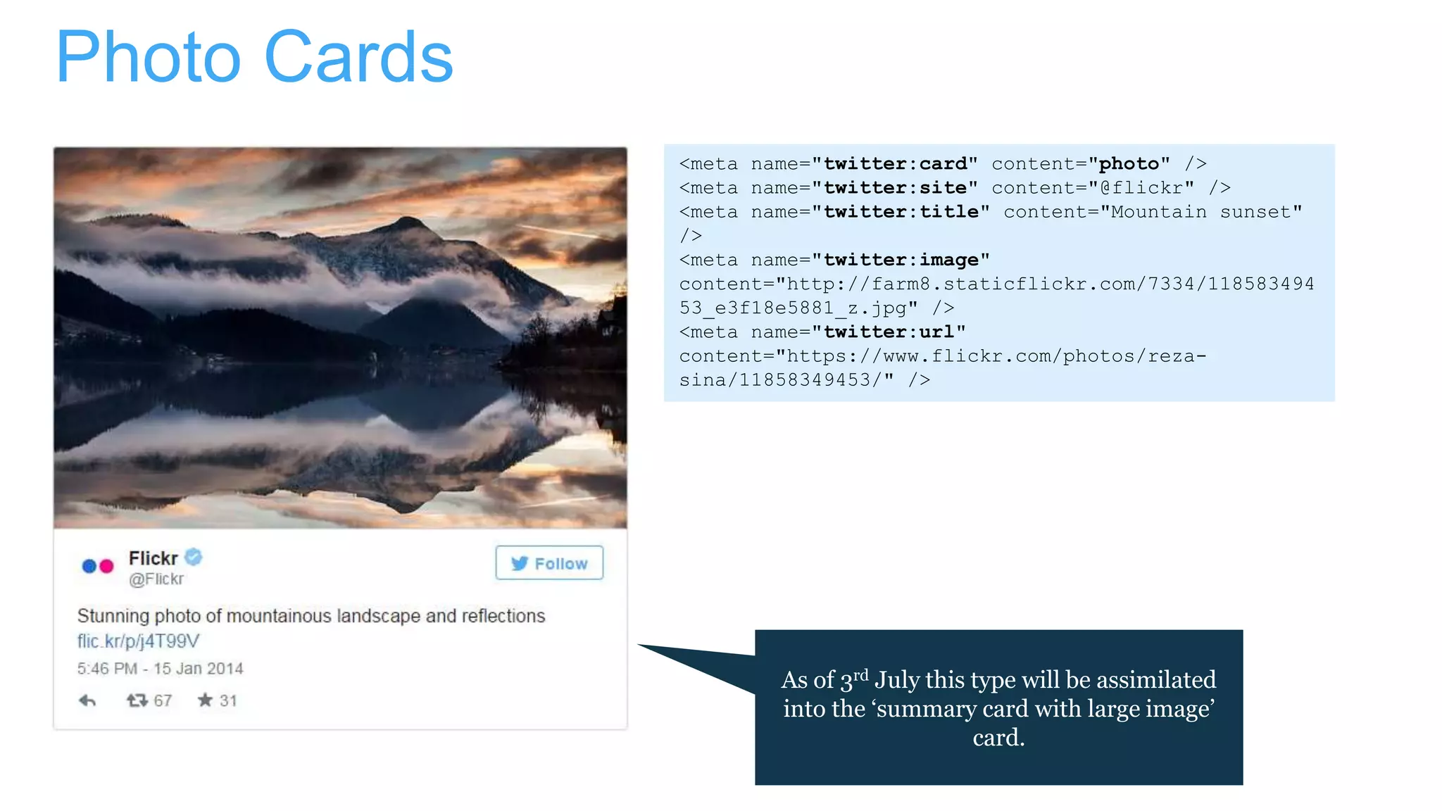 Photo Cards
As of 3rd July this type will be assimilated
into the ‘summary card with large image’
card.
<meta name="twitter:card" content="photo" />
<meta name="twitter:site" content="@flickr" />
<meta name="twitter:title" content="Mountain sunset"
/>
<meta name="twitter:image"
content="http://farm8.staticflickr.com/7334/118583494
53_e3f18e5881_z.jpg" />
<meta name="twitter:url"
content="https://www.flickr.com/photos/reza-
sina/11858349453/" />
 
