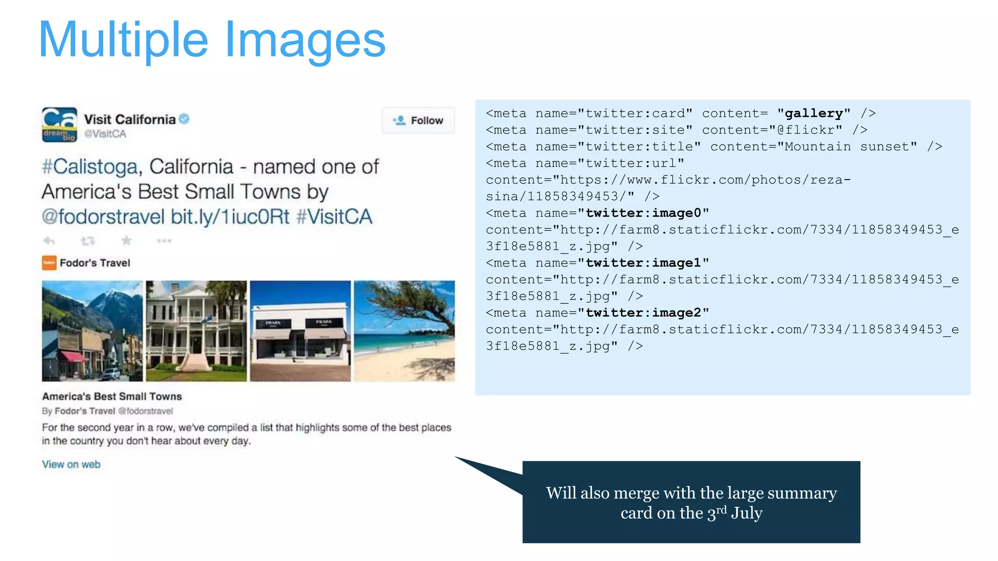 Multiple Images
<meta name="twitter:card" content= "gallery" />
<meta name="twitter:site" content="@flickr" />
<meta name="twitter:title" content="Mountain sunset" />
<meta name="twitter:url"
content="https://www.flickr.com/photos/reza-
sina/11858349453/" />
<meta name="twitter:image0"
content="http://farm8.staticflickr.com/7334/11858349453_e
3f18e5881_z.jpg" />
<meta name="twitter:image1"
content="http://farm8.staticflickr.com/7334/11858349453_e
3f18e5881_z.jpg" />
<meta name="twitter:image2"
content="http://farm8.staticflickr.com/7334/11858349453_e
3f18e5881_z.jpg" />
Will also merge with the large summary
card on the 3rd July
 