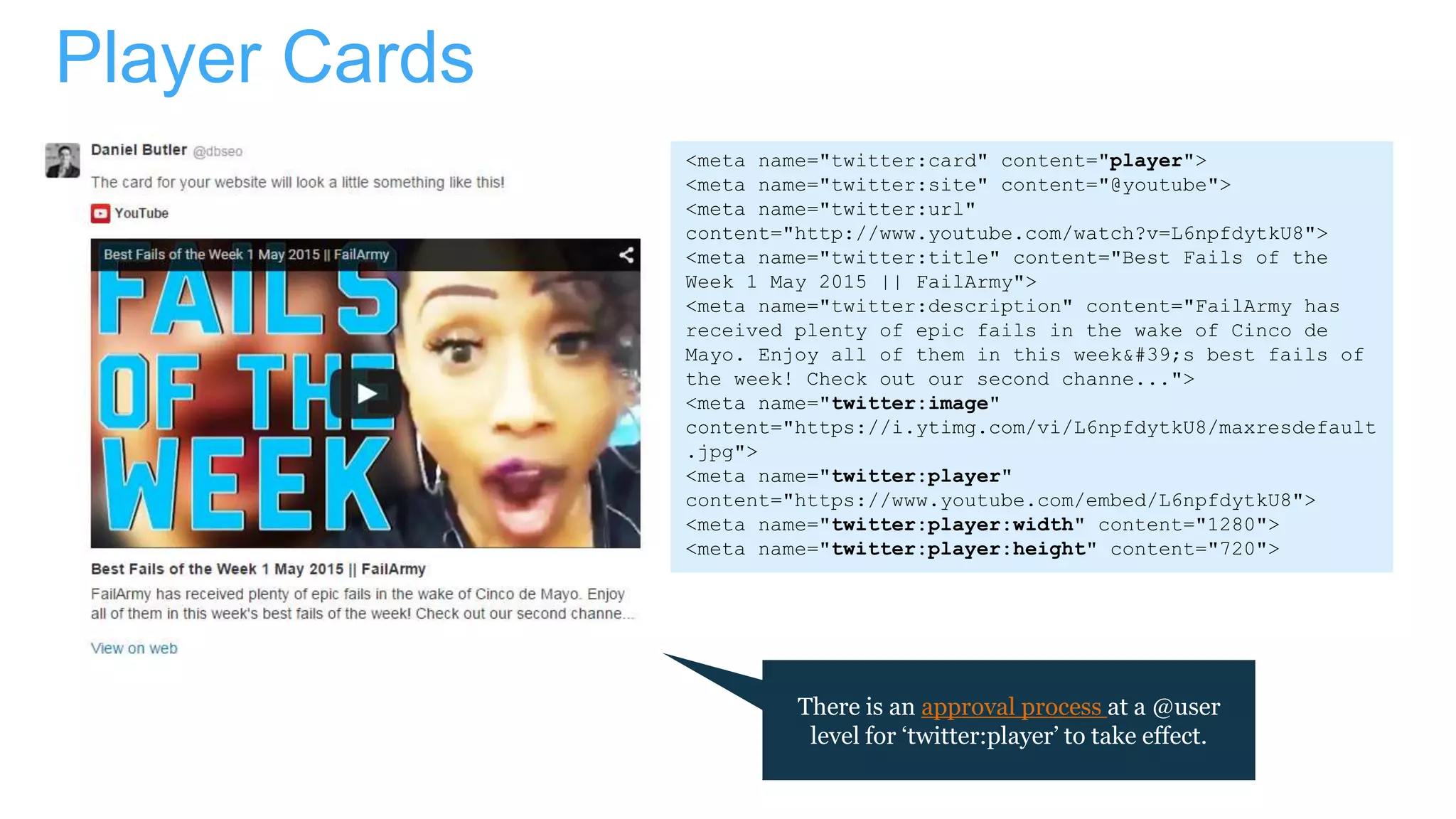 Player Cards
<meta name="twitter:card" content="player">
<meta name="twitter:site" content="@youtube">
<meta name="twitter:url"
content="http://www.youtube.com/watch?v=L6npfdytkU8">
<meta name="twitter:title" content="Best Fails of the
Week 1 May 2015 || FailArmy">
<meta name="twitter:description" content="FailArmy has
received plenty of epic fails in the wake of Cinco de
Mayo. Enjoy all of them in this week's best fails of
the week! Check out our second channe...">
<meta name="twitter:image"
content="https://i.ytimg.com/vi/L6npfdytkU8/maxresdefault
.jpg">
<meta name="twitter:player"
content="https://www.youtube.com/embed/L6npfdytkU8">
<meta name="twitter:player:width" content="1280">
<meta name="twitter:player:height" content="720">
There is an approval process at a @user
level for ‘twitter:player’ to take effect.
 