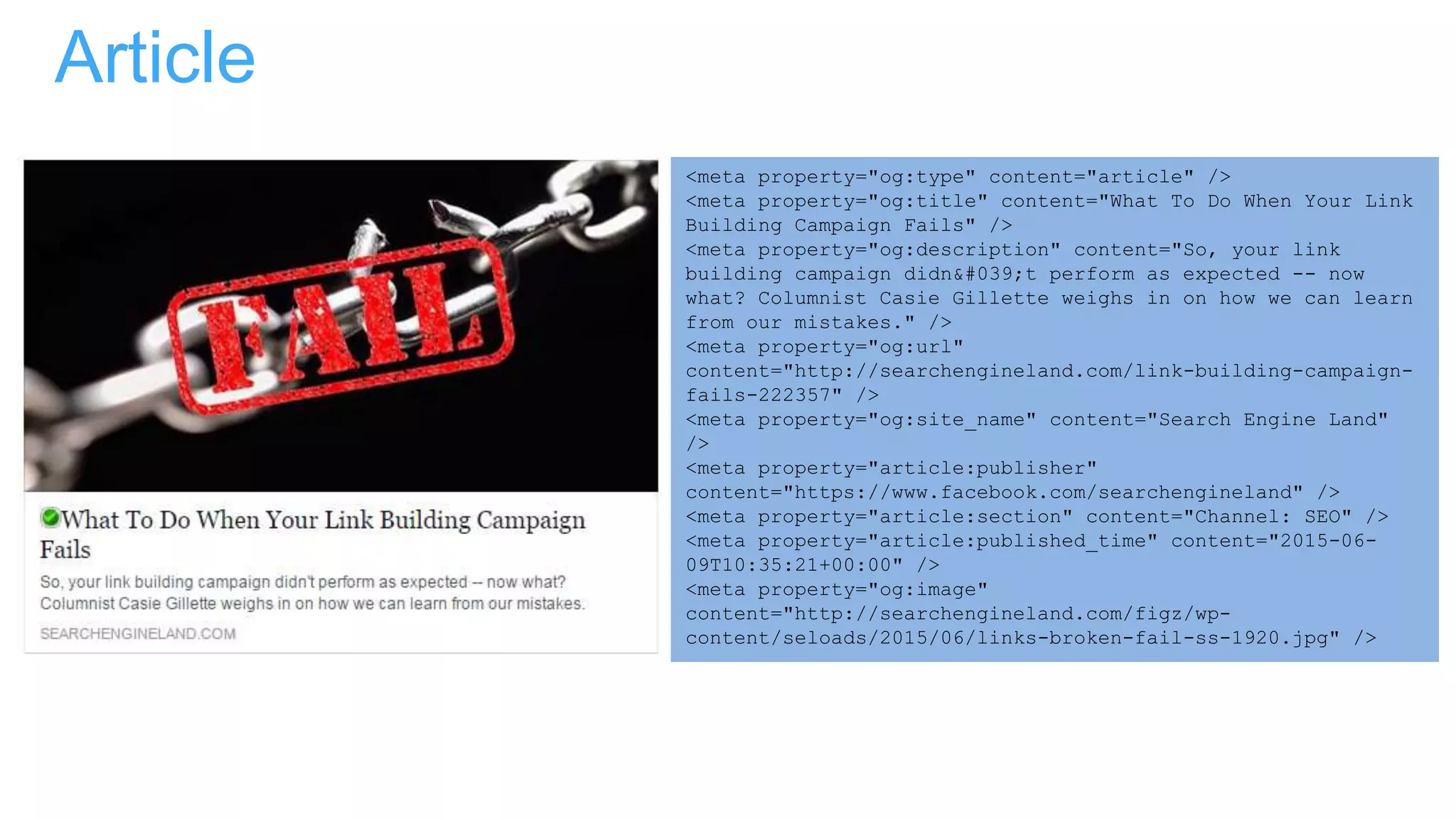 Article
<meta property="og:type" content="article" />
<meta property="og:title" content="What To Do When Your Link
Building Campaign Fails" />
<meta property="og:description" content="So, your link
building campaign didn't perform as expected -- now
what? Columnist Casie Gillette weighs in on how we can learn
from our mistakes." />
<meta property="og:url"
content="http://searchengineland.com/link-building-campaign-
fails-222357" />
<meta property="og:site_name" content="Search Engine Land"
/>
<meta property="article:publisher"
content="https://www.facebook.com/searchengineland" />
<meta property="article:section" content="Channel: SEO" />
<meta property="article:published_time" content="2015-06-
09T10:35:21+00:00" />
<meta property="og:image"
content="http://searchengineland.com/figz/wp-
content/seloads/2015/06/links-broken-fail-ss-1920.jpg" />
 