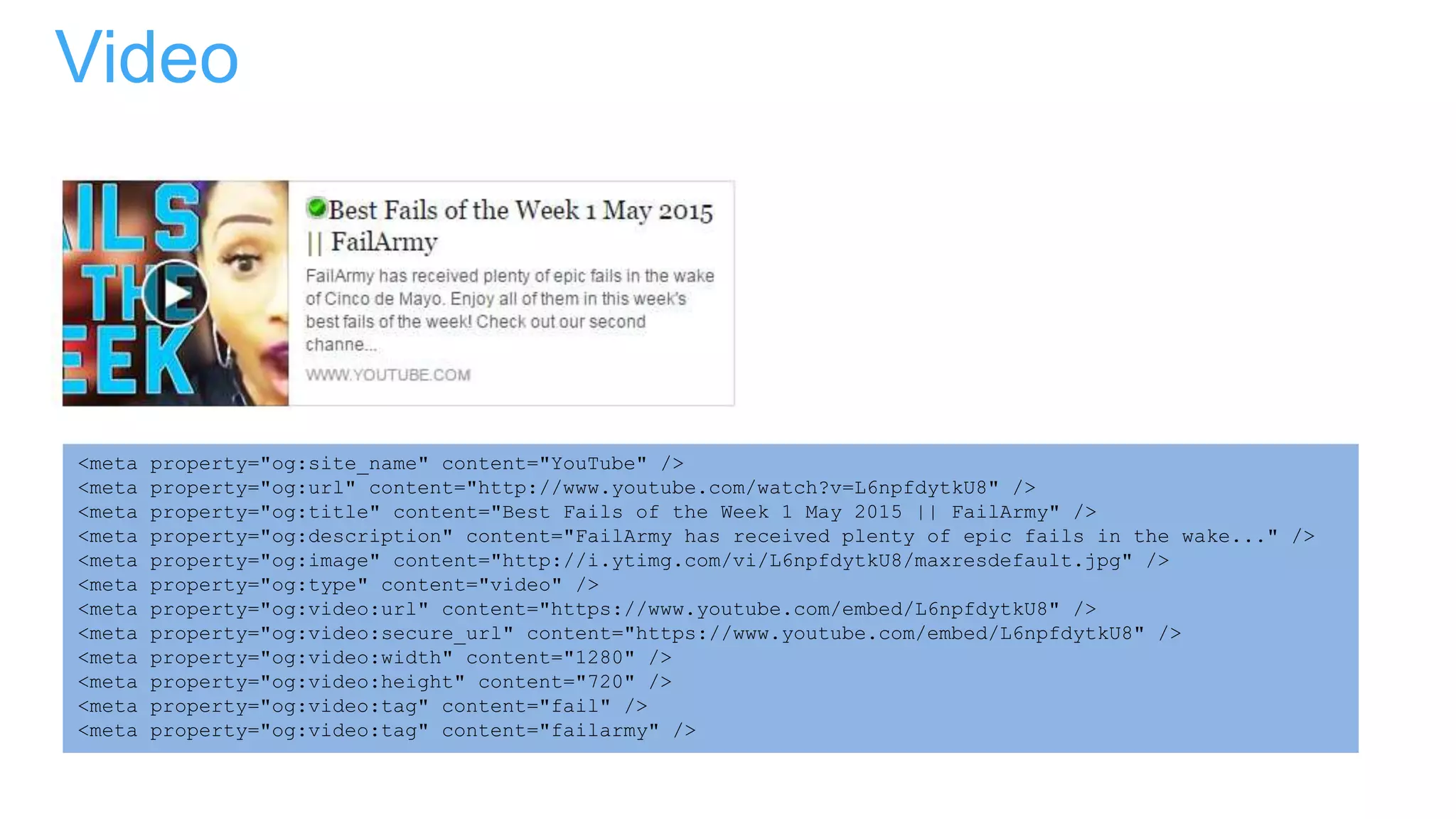 Video
<meta property="og:site_name" content="YouTube" />
<meta property="og:url" content="http://www.youtube.com/watch?v=L6npfdytkU8" />
<meta property="og:title" content="Best Fails of the Week 1 May 2015 || FailArmy" />
<meta property="og:description" content="FailArmy has received plenty of epic fails in the wake..." />
<meta property="og:image" content="http://i.ytimg.com/vi/L6npfdytkU8/maxresdefault.jpg" />
<meta property="og:type" content="video" />
<meta property="og:video:url" content="https://www.youtube.com/embed/L6npfdytkU8" />
<meta property="og:video:secure_url" content="https://www.youtube.com/embed/L6npfdytkU8" />
<meta property="og:video:width" content="1280" />
<meta property="og:video:height" content="720" />
<meta property="og:video:tag" content="fail" />
<meta property="og:video:tag" content="failarmy" />
 