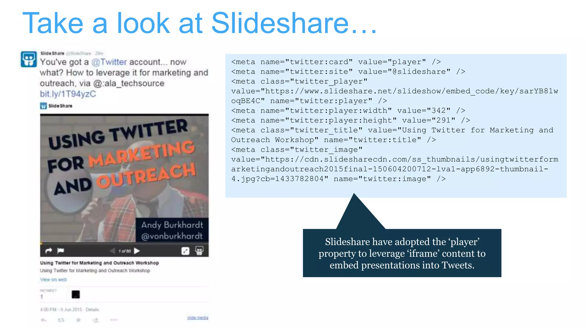 Take a look at Slideshare…
<meta name="twitter:card" value="player" />
<meta name="twitter:site" value="@slideshare" />
<meta class="twitter_player"
value="https://www.slideshare.net/slideshow/embed_code/key/sarYB81w
oqBE4C" name="twitter:player" />
<meta name="twitter:player:width" value="342" />
<meta name="twitter:player:height" value="291" />
<meta class="twitter_title" value="Using Twitter for Marketing and
Outreach Workshop" name="twitter:title" />
<meta class="twitter_image"
value="https://cdn.slidesharecdn.com/ss_thumbnails/usingtwitterform
arketingandoutreach2015final-150604200712-lva1-app6892-thumbnail-
4.jpg?cb=1433782804" name="twitter:image" />
Slideshare have adopted the ‘player’
property to leverage ‘iframe’ content to
embed presentations into Tweets.
 