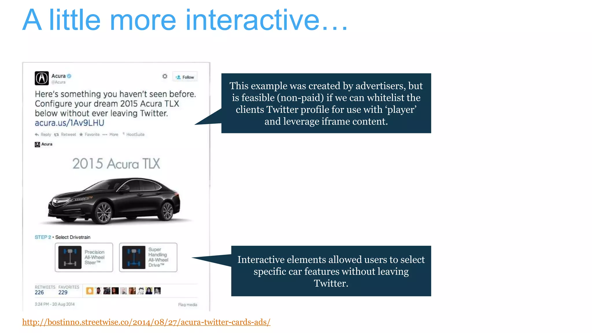 A little more interactive…
This example was created by advertisers, but
is feasible (non-paid) if we can whitelist the
clients Twitter profile for use with ‘player’
and leverage iframe content.
Interactive elements allowed users to select
specific car features without leaving
Twitter.
http://bostinno.streetwise.co/2014/08/27/acura-twitter-cards-ads/
 
