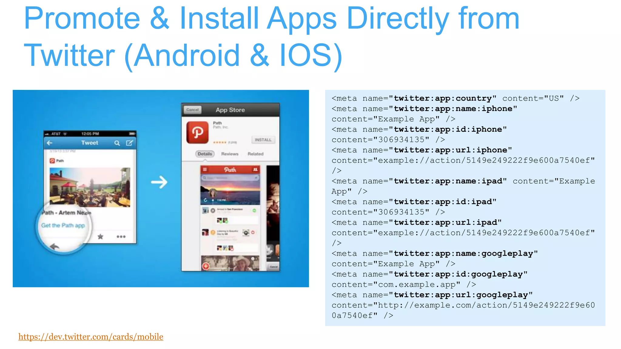 Promote & Install Apps Directly from
Twitter (Android & IOS)
https://dev.twitter.com/cards/mobile
<meta name="twitter:app:country" content="US" />
<meta name="twitter:app:name:iphone"
content="Example App" />
<meta name="twitter:app:id:iphone"
content="306934135" />
<meta name="twitter:app:url:iphone"
content="example://action/5149e249222f9e600a7540ef"
/>
<meta name="twitter:app:name:ipad" content="Example
App" />
<meta name="twitter:app:id:ipad"
content="306934135" />
<meta name="twitter:app:url:ipad"
content="example://action/5149e249222f9e600a7540ef"
/>
<meta name="twitter:app:name:googleplay"
content="Example App" />
<meta name="twitter:app:id:googleplay"
content="com.example.app" />
<meta name="twitter:app:url:googleplay"
content="http://example.com/action/5149e249222f9e60
0a7540ef" />
 