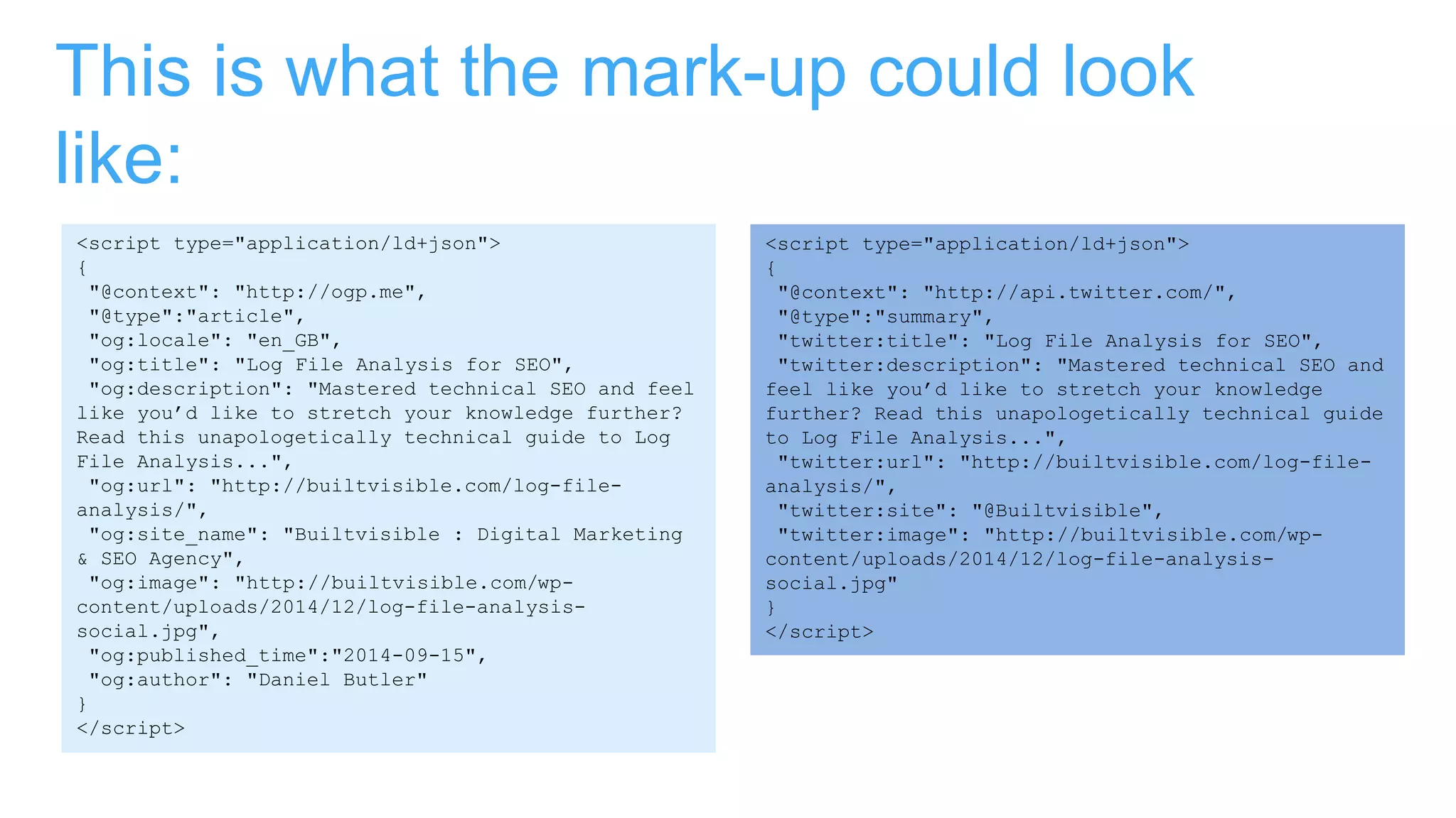 This is what the mark-up could look
like:
<script type="application/ld+json">
{
"@context": "http://ogp.me",
"@type":"article",
"og:locale": "en_GB",
"og:title": "Log File Analysis for SEO",
"og:description": "Mastered technical SEO and feel
like you’d like to stretch your knowledge further?
Read this unapologetically technical guide to Log
File Analysis...",
"og:url": "http://builtvisible.com/log-file-
analysis/",
"og:site_name": "Builtvisible : Digital Marketing
& SEO Agency",
"og:image": "http://builtvisible.com/wp-
content/uploads/2014/12/log-file-analysis-
social.jpg",
"og:published_time":"2014-09-15",
"og:author": "Daniel Butler"
}
</script>
<script type="application/ld+json">
{
"@context": "http://api.twitter.com/",
"@type":"summary",
"twitter:title": "Log File Analysis for SEO",
"twitter:description": "Mastered technical SEO and
feel like you’d like to stretch your knowledge
further? Read this unapologetically technical guide
to Log File Analysis...",
"twitter:url": "http://builtvisible.com/log-file-
analysis/",
"twitter:site": "@Builtvisible",
"twitter:image": "http://builtvisible.com/wp-
content/uploads/2014/12/log-file-analysis-
social.jpg"
}
</script>
 