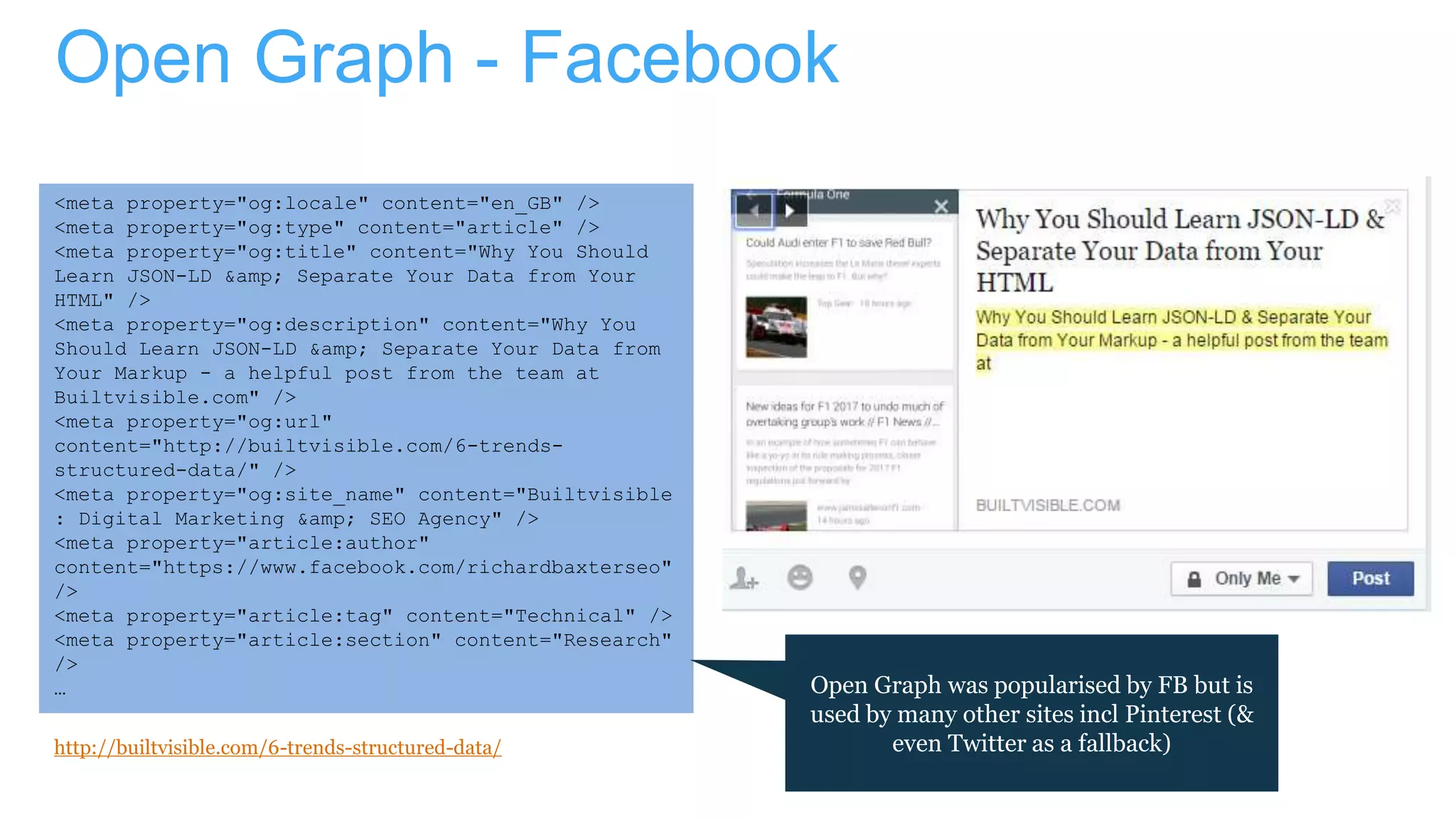 Open Graph - Facebook
<meta property="og:locale" content="en_GB" />
<meta property="og:type" content="article" />
<meta property="og:title" content="Why You Should
Learn JSON-LD &amp; Separate Your Data from Your
HTML" />
<meta property="og:description" content="Why You
Should Learn JSON-LD &amp; Separate Your Data from
Your Markup - a helpful post from the team at
Builtvisible.com" />
<meta property="og:url"
content="http://builtvisible.com/6-trends-
structured-data/" />
<meta property="og:site_name" content="Builtvisible
: Digital Marketing &amp; SEO Agency" />
<meta property="article:author"
content="https://www.facebook.com/richardbaxterseo"
/>
<meta property="article:tag" content="Technical" />
<meta property="article:section" content="Research"
/>
…
http://builtvisible.com/6-trends-structured-data/
Open Graph was popularised by FB but is
used by many other sites incl Pinterest (&
even Twitter as a fallback)
 