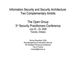 Information Security and Security Architecture: Two Complementary Ambits The   Open Group 3 rd  Security Practitioners Conference July 22 – 23, 2009 Toronto, Ontario   Murray Rosenthal, CISA Risk Management & Information Security I&T Strategic Planning & Architecture City of Toronto [email_address] 