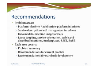 Recommendations
• Problem areas:
• Platform-platform / application-platform interfaces
• Service descriptions and management interfaces
• Data models, machine image formats• Data models, machine image formats
• Loose coupling, service-orientation, stable and
described interfaces, marketplaces, REST, BASE
• Each area covers:
• Problem summary
• Recommendations for current practice
• Recommendations for standards development
14-Aug-2013 206th WGCCIS Meeting
 
