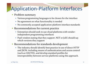 Application-Platform Interfaces
Problem summary
Various programming languages to be chosen for the interface
No agreement on what functionality is needed
No commonly accepted application-platform interface standards
Recommendations for current practice
Enterprises should seek to use cloud platforms with vendor-
independent programming interfacesindependent programming interfaces
PaaS vendors stating that they support .NET or J2EE should say
which versions they support
Recommendations for standards development
The industry should identify best practice in use of direct HTTP
and JSON, including means of authentication and access control
(such as OAUTH), and develop standard profiles for
interoperability between service platforms using this approach.
14-Aug-2013 216th WGCCIS Meeting
 