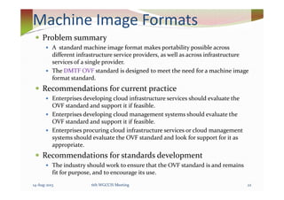 Machine Image Formats
Problem summary
A standard machine image format makes portability possible across
different infrastructure service providers, as well as across infrastructure
services of a single provider.
The DMTF OVF standard is designed to meet the need for a machine image
format standard.
Recommendations for current practice
Enterprises developing cloud infrastructure services should evaluate theEnterprises developing cloud infrastructure services should evaluate the
OVF standard and support it if feasible.
Enterprises developing cloud management systems should evaluate the
OVF standard and support it if feasible.
Enterprises procuring cloud infrastructure services or cloud management
systems should evaluate the OVF standard and look for support for it as
appropriate.
Recommendations for standards development
The industry should work to ensure that the OVF standard is and remains
fit for purpose, and to encourage its use.
14-Aug-2013 226th WGCCIS Meeting
 