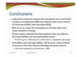 Conclusions
Important technical resource for enterprise users and cloud
vendors to understand different aspects and current status
of cloud portability and interoperability
May serve as a base for enterprises to develop their ownMay serve as a base for enterprises to develop their own
cloud adoption strategy
Cloud vendors should develop products that can address
these portability and interoperability issues
In the long run, these features will become a competitive advantage
Portability and interoperability will become a determinant
of success when the cloud technology becomes mature
Like what happened to the Internet / Web
14-Aug-2013 256th WGCCIS Meeting
 