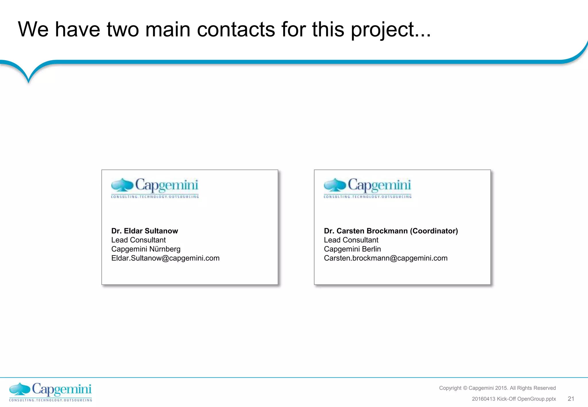 We have two main contacts for this project...
Copyright © Capgemini 2015. All Rights Reserved
2120160413 Kick-Off OpenGroup.pptx
Dr. Eldar Sultanow
Lead Consultant
Capgemini Nürnberg
Eldar.Sultanow@capgemini.com
Dr. Carsten Brockmann (Coordinator)
Lead Consultant
Capgemini Berlin
Carsten.brockmann@capgemini.com
 