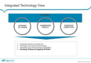 Integrated Technology View
Reference Architecture Page 19
PHARMA
INTERNET
OF THINGS
AUGMENTED
REALITY
COGNITIVE
COMPUTING
 Integrated reference architecture
 Synergies among these technologies
 Integrated view of the business capabilities
 Focusing: Pharma & Logistics & Public
 