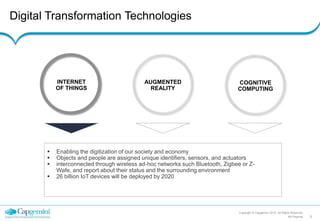 Digital Transformation Technologies
Copyright © Capgemini 2015. All Rights Reserved
5RA Pharma
INTERNET
OF THINGS
AUGMENTED
REALITY
COGNITIVE
COMPUTING
 Enabling the digitization of our society and economy
 Objects and people are assigned unique identifiers, sensors, and actuators
 interconnected through wireless ad-hoc networks such Bluetooth, Zigbee or Z-
Wafe, and report about their status and the surrounding environment
 26 billion IoT devices will be deployed by 2020
 