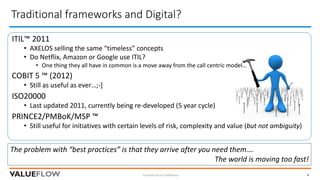 Traditional	frameworks	and	Digital?	
Commercial	in	Confidence 4
The	problem	with	“best	practices”	is	that	they	arrive	after	you	need	them….	
The	world	is	moving	too	fast!
ITIL™	2011
• AXELOS	selling	the	same	“timeless”	concepts
• Do	Netflix,	Amazon	or	Google	use	ITIL?
• One	thing	they	all	have	in	common	is	a	move	away	from	the	call	centric	model…
COBIT	5	™	(2012)
• Still	as	useful	as	ever…;-]
ISO20000
• Last	updated	2011,	currently	being	re-developed	(5	year	cycle)
PRINCE2/PMBoK/MSP	™
• Still	useful	for	initiatives	with	certain	levels	of	risk,	complexity	and	value	(but	not	ambiguity)
 