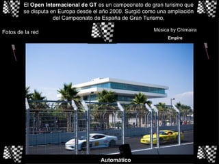 El  Open Internacional de GT  es un campeonato de gran turismo que se disputa en Europa desde el año 2000. Surgió como una ampliación del Campeonato de España de Gran Turismo. Fotos de la red Música by Chimaira Empire Automático 
