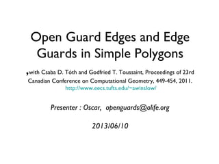 Open Guard Edges and Edge
Guards in Simple Polygons
,with Csaba D. Tóth and Godfried T. Toussaint, Proceedings of 23rd
Canadian Conference on Computational Geometry, 449-454, 2011.
http://www.eecs.tufts.edu/~awinslow/
Presenter : Oscar, openguards@olife.org
2013/06/10
 