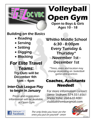 Volleyball
                                   Open Gym
                                      Open to Boys & Girls
                                         Ages 10 - 18
Building on the Basics
      Reading          Whitko Middle School
      Serving             6:30 - 8:00pm
      Setting           Every Tuesday &
      Digging               Thursday*
      Blocking           November 1st -
 For Elite Travel                       December 1st
     Teams:                         *Times, dates and location may
                                   change depending on basketball
     Try-Outs will be                   games and practices
     December 4th
      1pm – 4pm        Coaches, Assistants
Inter-Club League Play      Needed!
 to begin in January              For more information contact:
    Prices and registration
                                  Jamie Stidham: 574.551.6561
 information will be available    Sheila Yohe: 260.610.4081
         at Open Gym              clubball@embarqmail.com


                    The only limits you have are the
                    ones you put on yourself -anon
                                                                 XTC453
 
