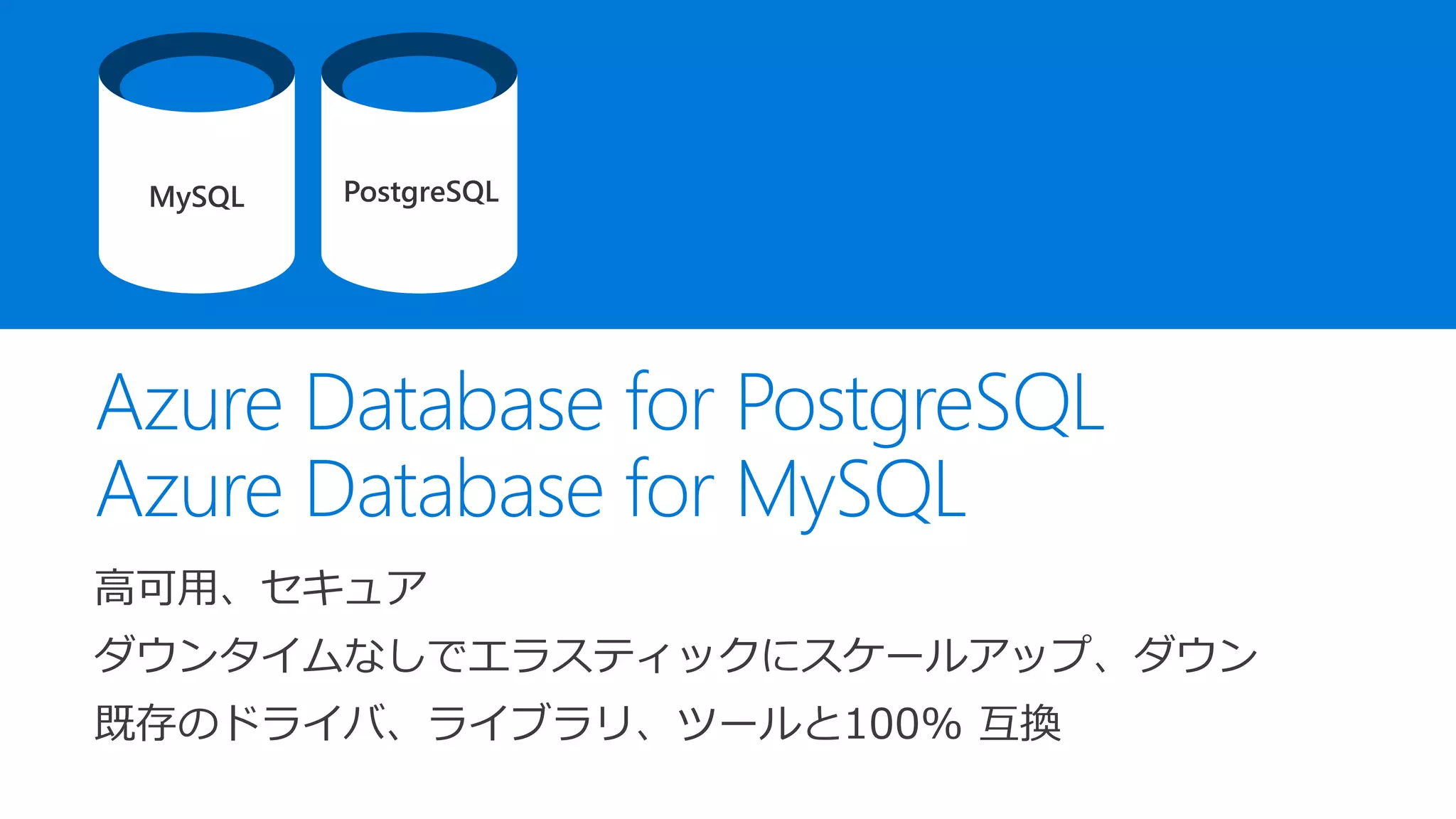 Azure Database for PostgreSQL
Azure Database for MySQL
高可用、セキュア
ダウンタイムなしでエラスティックにスケールアップ、ダウン
既存のドライバ、ライブラリ、ツールと100% 互換
MySQL PostgreSQL
 
