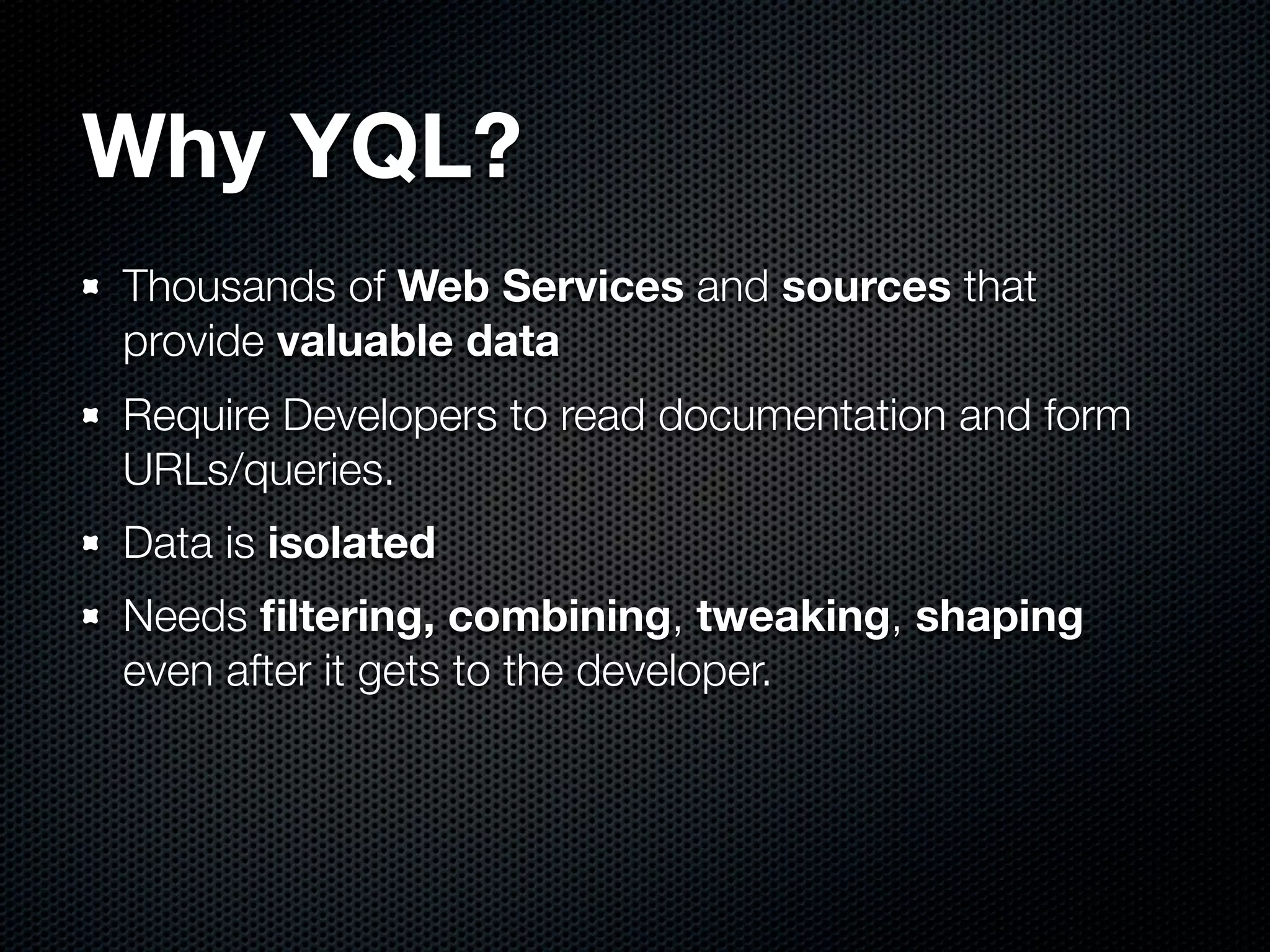 Why YQL?
Thousands of Web Services and sources that
provide valuable data
Require Developers to read documentation and form
URLs/queries.
Data is isolated
Needs ﬁltering, combining, tweaking, shaping
even after it gets to the developer.
 