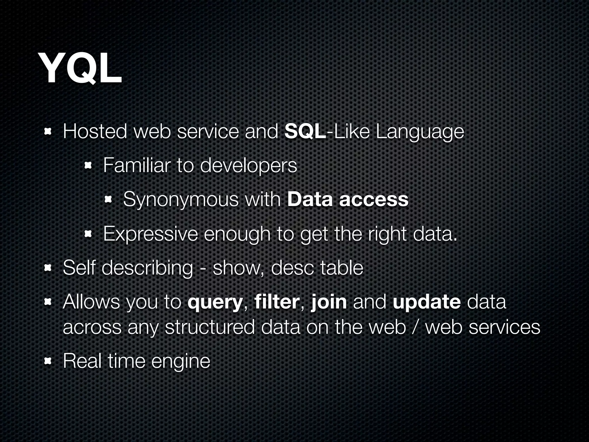 YQL
Hosted web service and SQL-Like Language
    Familiar to developers
      Synonymous with Data access
    Expressive enough to get the right data.
Self describing - show, desc table
Allows you to query, ﬁlter, join and update data
across any structured data on the web / web services
Real time engine
 