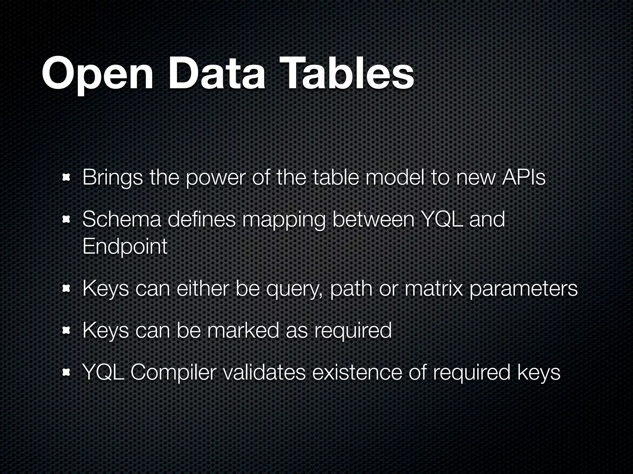 Open Data Tables

 Brings the power of the table model to new APIs
 Schema deﬁnes mapping between YQL and
 Endpoint
 Keys can either be query, path or matrix parameters
 Keys can be marked as required
 YQL Compiler validates existence of required keys
 
