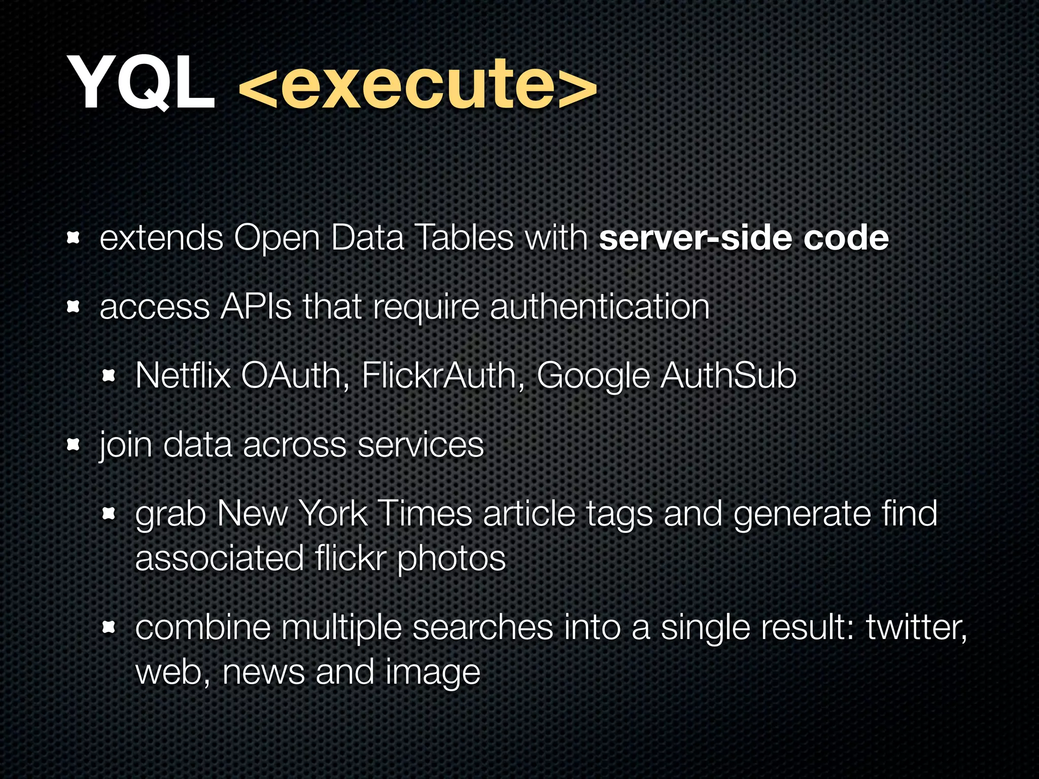 YQL <execute>
extends Open Data Tables with server-side code
access APIs that require authentication
  Netﬂix OAuth, FlickrAuth, Google AuthSub
join data across services
  grab New York Times article tags and generate ﬁnd
  associated ﬂickr photos
  combine multiple searches into a single result: twitter,
  web, news and image
 