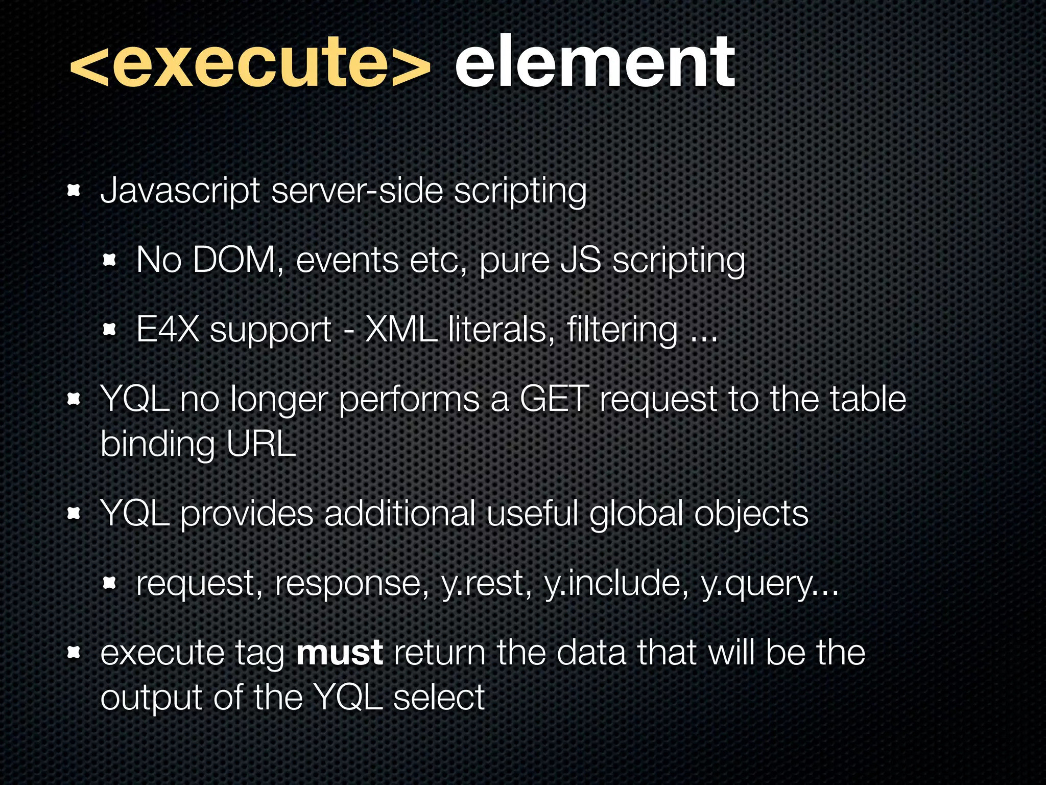 <execute> element
Javascript server-side scripting
  No DOM, events etc, pure JS scripting
  E4X support - XML literals, ﬁltering ...
YQL no longer performs a GET request to the table
binding URL
YQL provides additional useful global objects
  request, response, y.rest, y.include, y.query...
execute tag must return the data that will be the
output of the YQL select
 