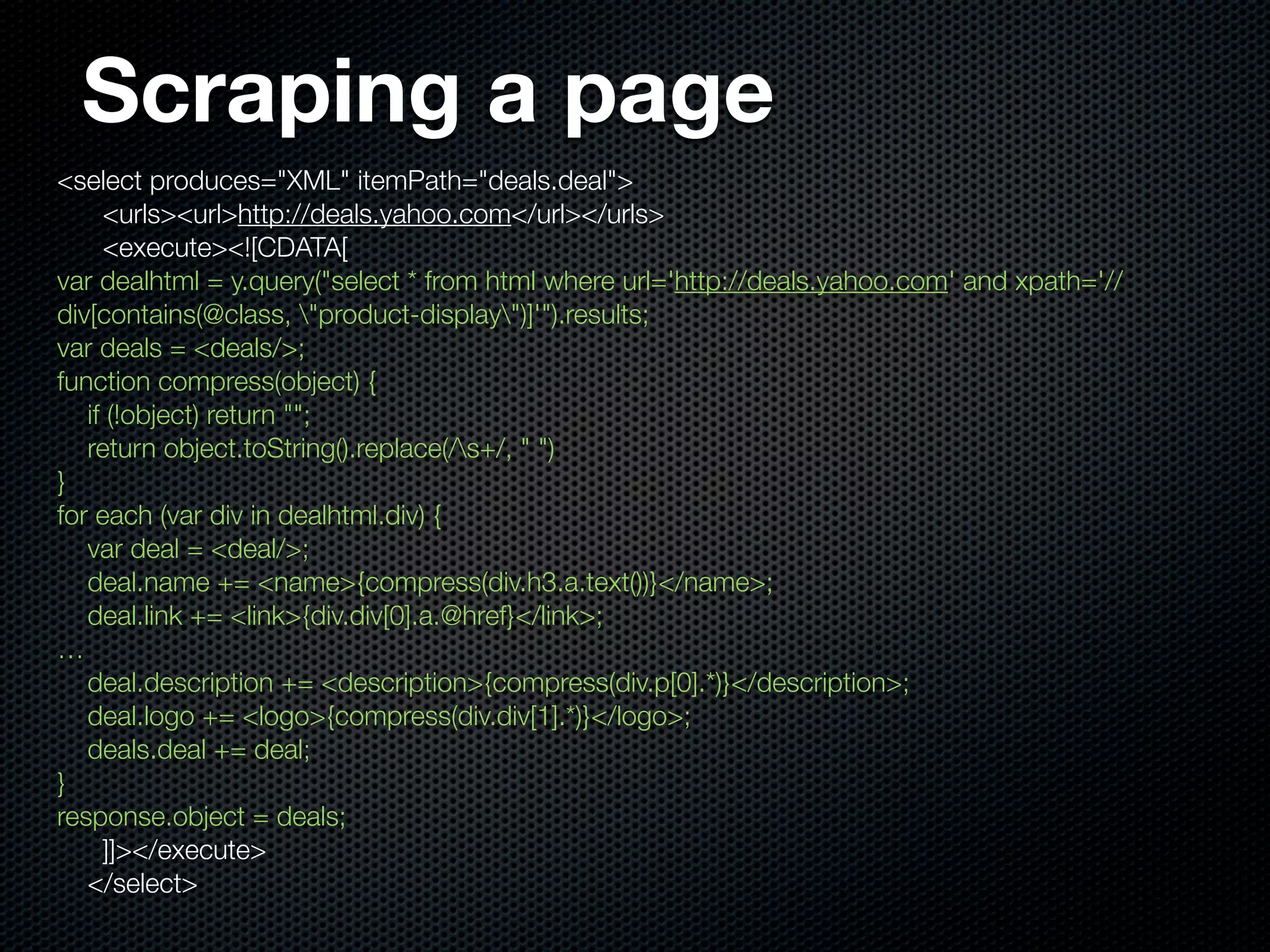 Scraping a page
<select produces="XML" itemPath="deals.deal">
     <urls><url>http://deals.yahoo.com</url></urls>
     <execute><![CDATA[
var dealhtml = y.query("select * from html where url='http://deals.yahoo.com' and xpath='//
div[contains(@class, "product-display")]'").results;
var deals = <deals/>;
function compress(object) {
   if (!object) return "";
   return object.toString().replace(/s+/, " ")
}
for each (var div in dealhtml.div) {
   var deal = <deal/>;
   deal.name += <name>{compress(div.h3.a.text())}</name>;
   deal.link += <link>{div.div[0].a.@href}</link>;
…
   deal.description += <description>{compress(div.p[0].*)}</description>;
   deal.logo += <logo>{compress(div.div[1].*)}</logo>;
   deals.deal += deal;
}
response.object = deals;
     ]]></execute>
   </select>
 