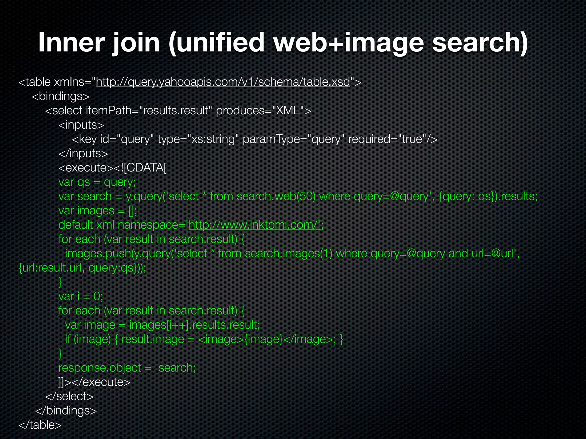 Inner join (uniﬁed web+image search)
<table xmlns="http://query.yahooapis.com/v1/schema/table.xsd">
   <bindings>
       <select itemPath="results.result" produces="XML">
         <inputs>
             <key id="query" type="xs:string" paramType="query" required="true"/>
         </inputs>
         <execute><![CDATA[
         var qs = query;
         var search = y.query('select * from search.web(50) where query=@query', {query: qs}).results;
         var images = [];
         default xml namespace='http://www.inktomi.com/';
         for each (var result in search.result) {
           images.push(y.query('select * from search.images(1) where query=@query and url=@url',
{url:result.url, query:qs}));
         }
         var i = 0;
         for each (var result in search.result) {
           var image = images[i++].results.result;
           if (image) { result.image = <image>{image}</image>; }
         }
         response.object = search;
         ]]></execute>
       </select>
    </bindings>
</table>
 