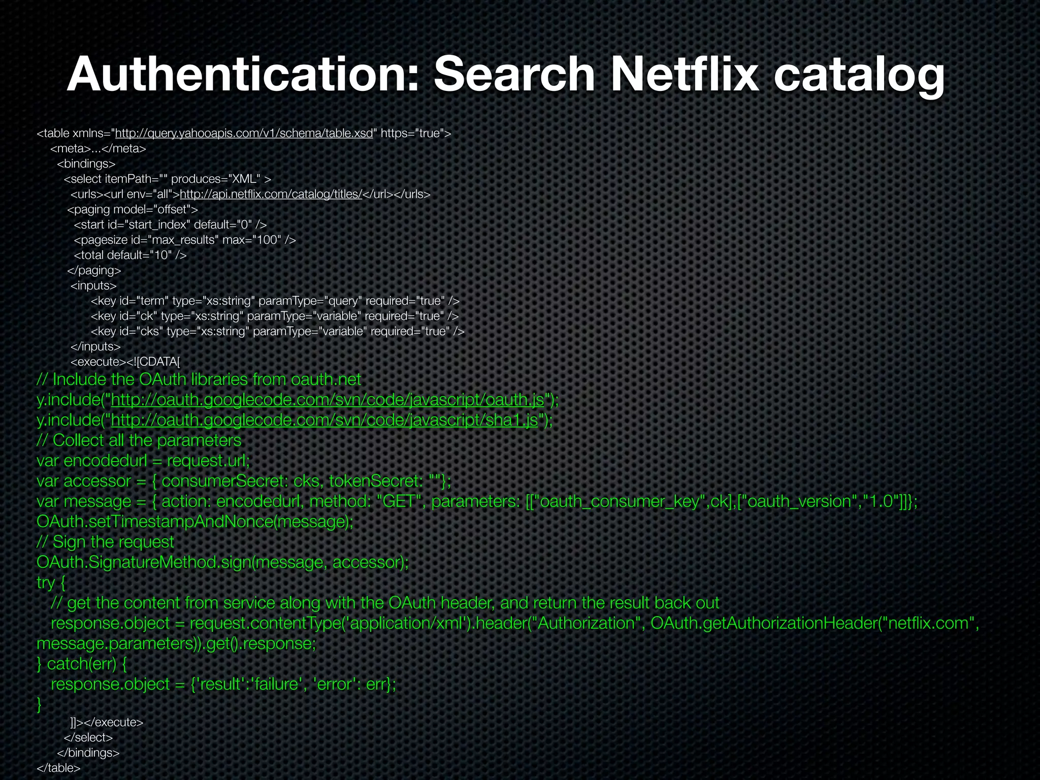 Authentication: Search Netﬂix catalog
<table xmlns="http://query.yahooapis.com/v1/schema/table.xsd" https="true">
  <meta>...</meta>
   <bindings>
     <select itemPath="" produces="XML" >
      <urls><url env="all">http://api.netﬂix.com/catalog/titles/</url></urls>
      <paging model="offset">
       <start id="start_index" default="0" />
       <pagesize id="max_results" max="100" />
       <total default="10" />
      </paging>
      <inputs>
          <key id="term" type="xs:string" paramType="query" required="true" />
          <key id="ck" type="xs:string" paramType="variable" required="true" />
          <key id="cks" type="xs:string" paramType="variable" required="true" />
      </inputs>
      <execute><![CDATA[
// Include the OAuth libraries from oauth.net
y.include("http://oauth.googlecode.com/svn/code/javascript/oauth.js");
y.include("http://oauth.googlecode.com/svn/code/javascript/sha1.js");
// Collect all the parameters
var encodedurl = request.url;
var accessor = { consumerSecret: cks, tokenSecret: ""};
var message = { action: encodedurl, method: "GET", parameters: [["oauth_consumer_key",ck],["oauth_version","1.0"]]};
OAuth.setTimestampAndNonce(message);
// Sign the request
OAuth.SignatureMethod.sign(message, accessor);
try {
   // get the content from service along with the OAuth header, and return the result back out
   response.object = request.contentType('application/xml').header("Authorization", OAuth.getAuthorizationHeader("netﬂix.com",
message.parameters)).get().response;
} catch(err) {
   response.object = {'result':'failure', 'error': err};
}
       ]]></execute>
     </select>
    </bindings>
</table>
 