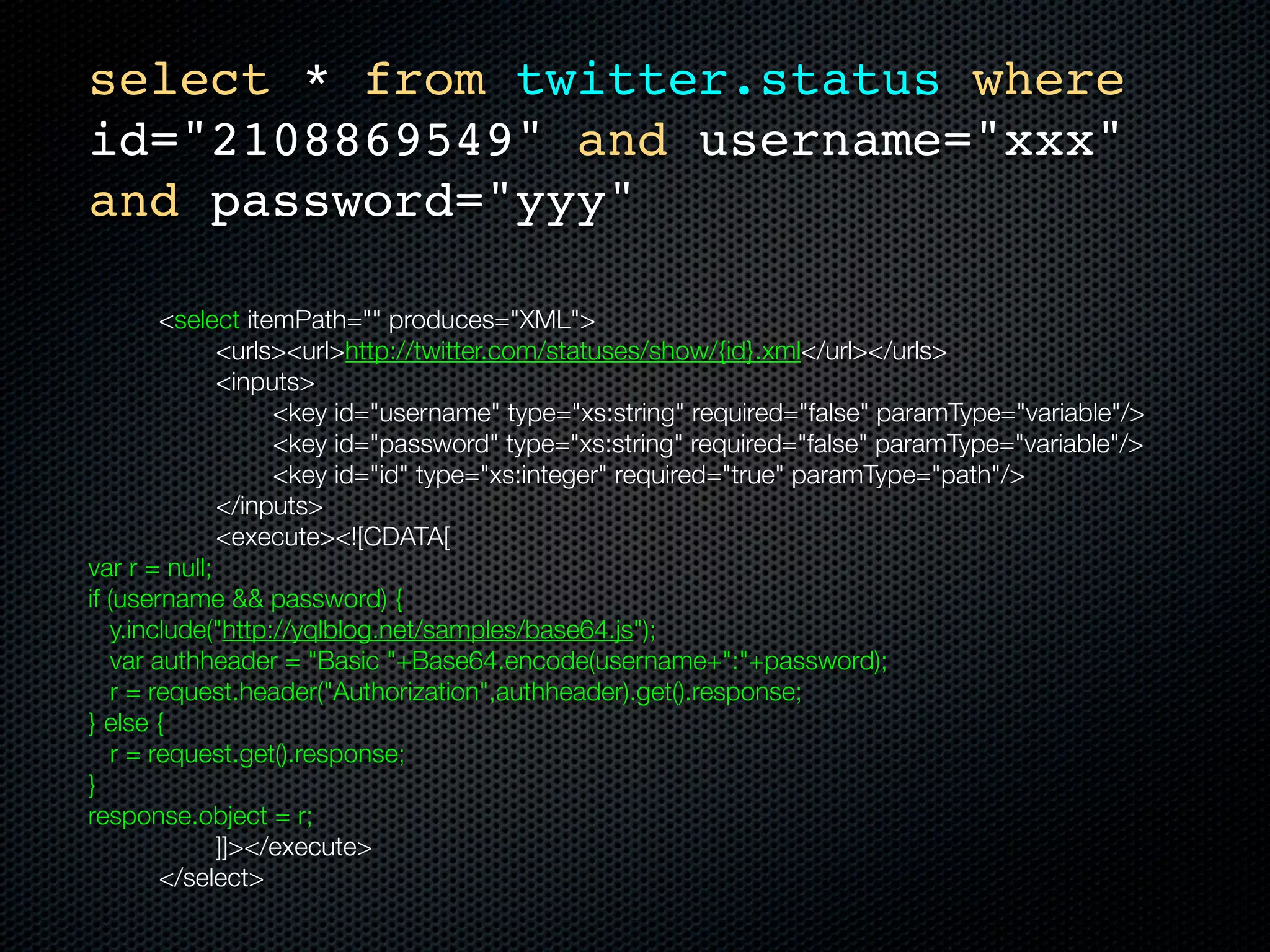 select * from twitter.status where
    id="2108869549" and username="xxx"
    and password="yyy"

	     	      <select itemPath="" produces="XML">
	     	      	    <urls><url>http://twitter.com/statuses/show/{id}.xml</url></urls>
	     	      	    <inputs>
	     	      	    	     <key id="username" type="xs:string" required="false" paramType="variable"/>
	     	      	    	     <key id="password" type="xs:string" required="false" paramType="variable"/>
	     	      	    	     <key id="id" type="xs:integer" required="true" paramType="path"/>
	     	      	    </inputs>
	     	      	    <execute><![CDATA[
    var r = null;
    if (username && password) {
        y.include("http://yqlblog.net/samples/base64.js");
        var authheader = "Basic "+Base64.encode(username+":"+password);
        r = request.header("Authorization",authheader).get().response;
    } else {
        r = request.get().response;
    }
    response.object = r;
    		       	    ]]></execute>
	     	      </select>
 