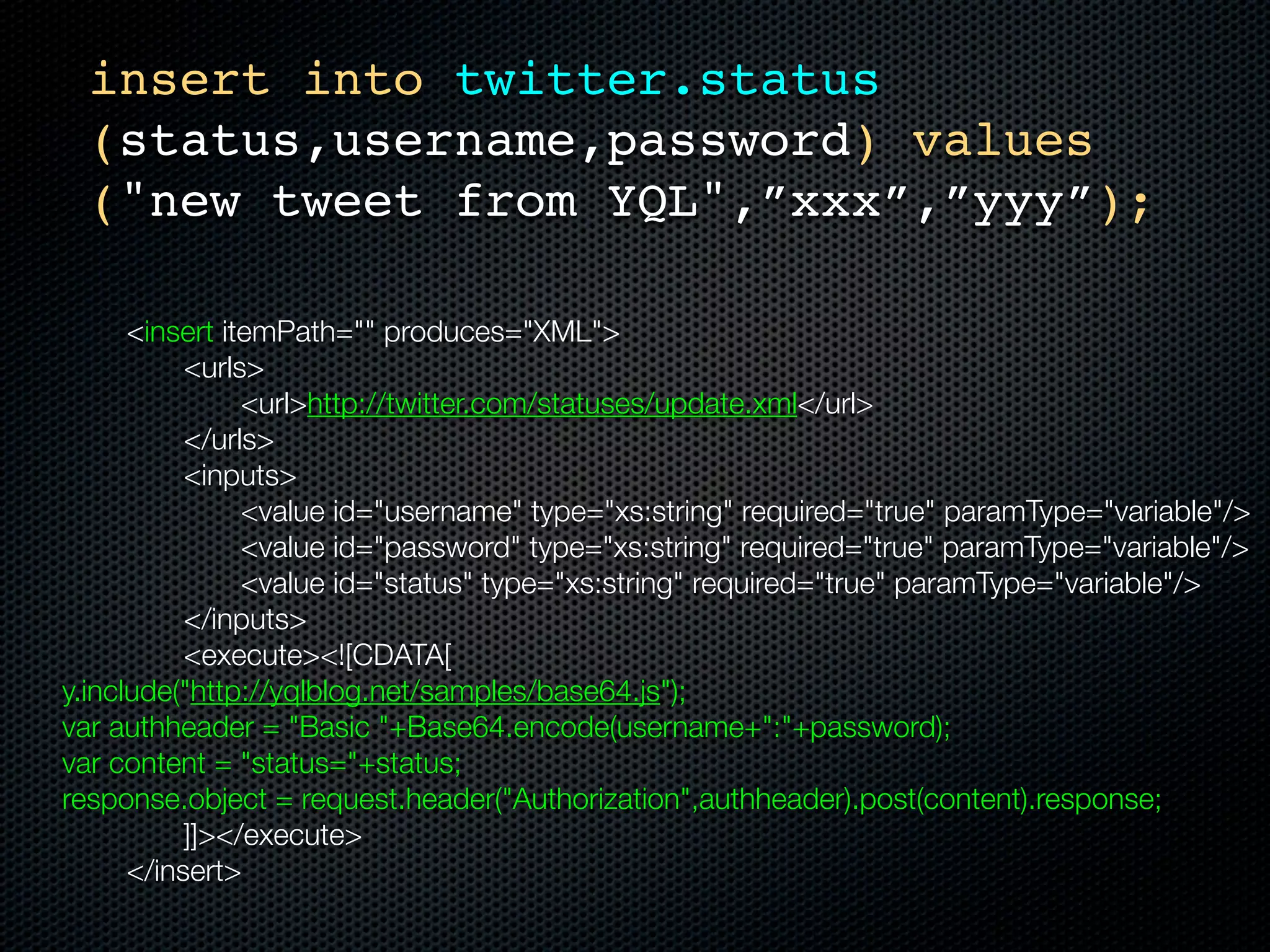 insert into twitter.status
      (status,username,password) values
      ("new tweet from YQL",”xxx”,”yyy”);

	    	    <insert itemPath="" produces="XML">
	    	    	    <urls>
	    	    	    	    <url>http://twitter.com/statuses/update.xml</url>
	    	    	    </urls>
	    	    	    <inputs>
	    	    	    	    <value id="username" type="xs:string" required="true" paramType="variable"/>
	    	    	    	    <value id="password" type="xs:string" required="true" paramType="variable"/>
	    	    	    	    <value id="status" type="xs:string" required="true" paramType="variable"/>
	    	    	    </inputs>
	    	    	    <execute><![CDATA[
    y.include("http://yqlblog.net/samples/base64.js");
    var authheader = "Basic "+Base64.encode(username+":"+password);
    var content = "status="+status;
    response.object = request.header("Authorization",authheader).post(content).response;
    		    	    ]]></execute>
	    	    </insert>
 