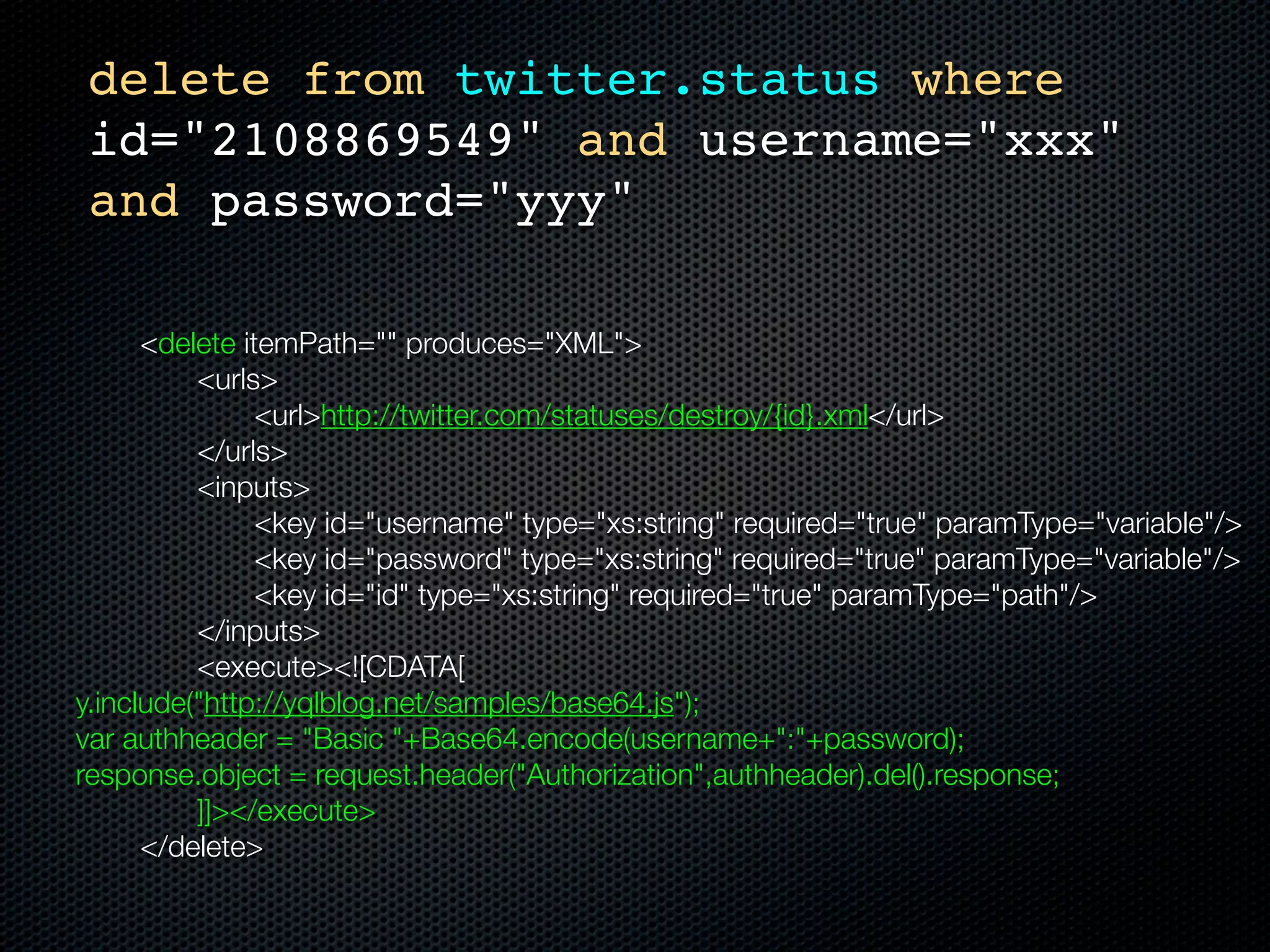 delete from twitter.status where
    id="2108869549" and username="xxx"
    and password="yyy"

	    	    <delete itemPath="" produces="XML">
	    	    	   <urls>
	    	    	   	     <url>http://twitter.com/statuses/destroy/{id}.xml</url>
	    	    	   </urls>
	    	    	   <inputs>
	    	    	   	     <key id="username" type="xs:string" required="true" paramType="variable"/>
	    	    	   	     <key id="password" type="xs:string" required="true" paramType="variable"/>
	    	    	   	     <key id="id" type="xs:string" required="true" paramType="path"/>
	    	    	   </inputs>
	    	    	   <execute><![CDATA[
    y.include("http://yqlblog.net/samples/base64.js");
    var authheader = "Basic "+Base64.encode(username+":"+password);
    response.object = request.header("Authorization",authheader).del().response;
    		    	   ]]></execute>
	    	    </delete>
 