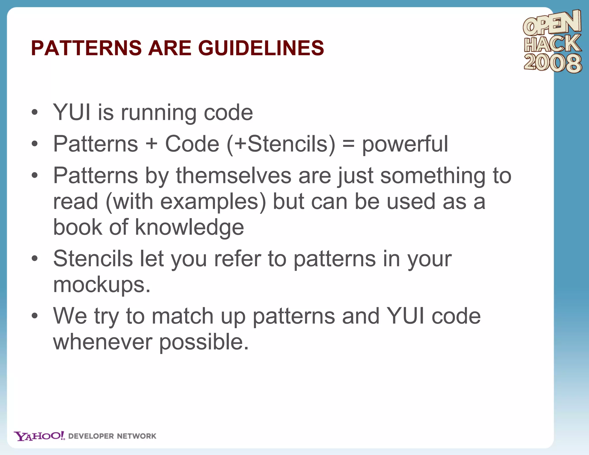 PATTERNS ARE GUIDELINES YUI is running code Patterns + Code (+Stencils) = powerful Patterns by themselves are just something to read (with examples) but can be used as a book of knowledge Stencils let you refer to patterns in your mockups. We try to match up patterns and YUI code whenever possible. 