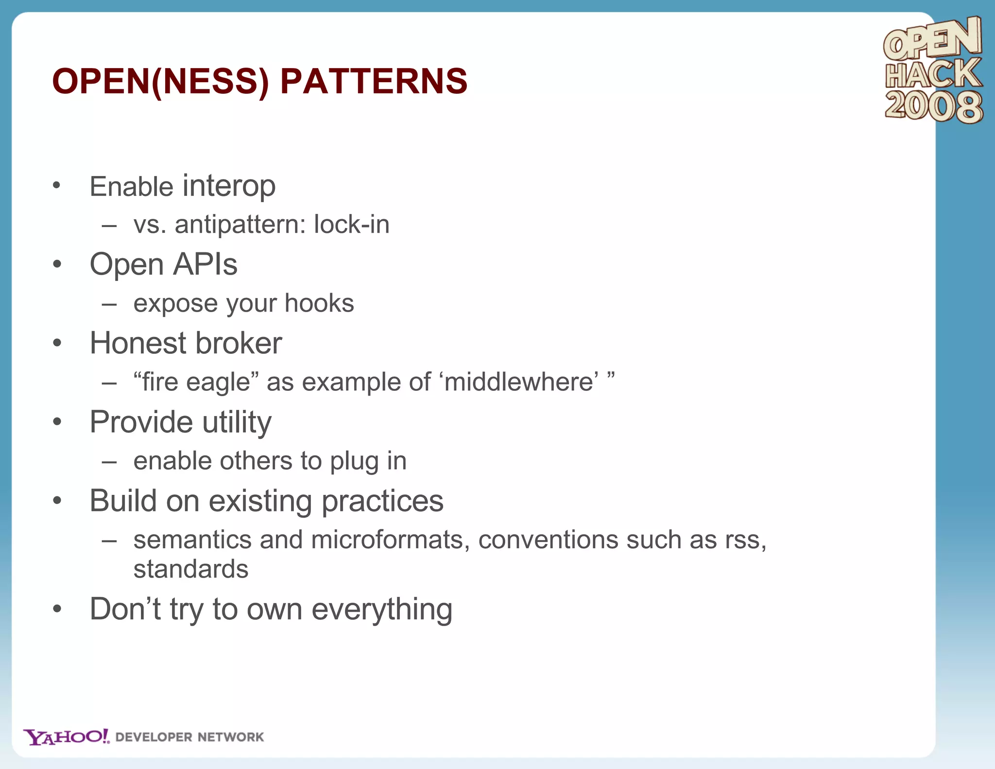 Enable  interop vs. antipattern: lock-in Open APIs expose your hooks Honest broker  “ fire eagle” as example of ‘middlewhere’ ”  Provide utility enable others to plug in Build on existing practices semantics and microformats, conventions such as rss, standards Don’t try to own everything OPEN(NESS) PATTERNS 