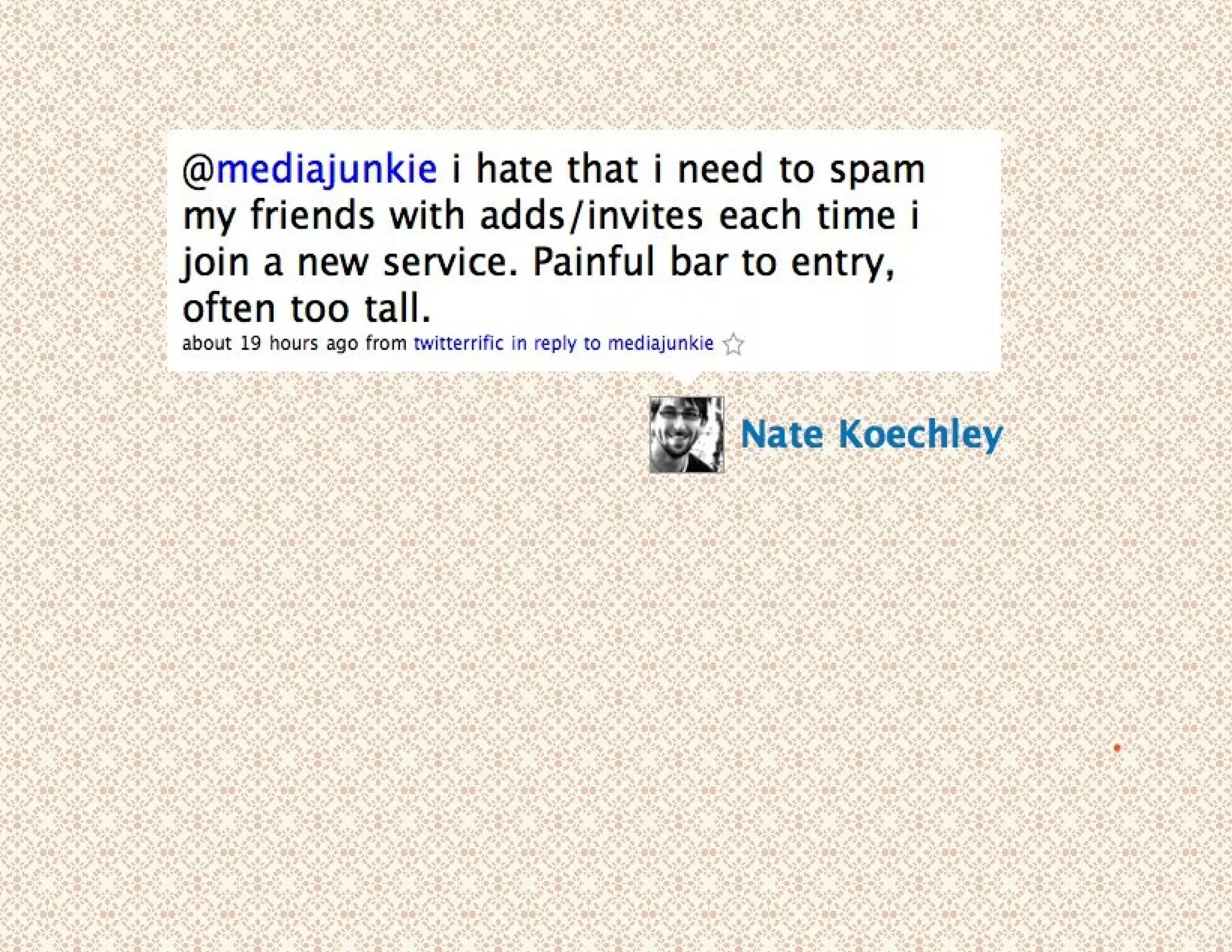 natekoechley tweeted: @mediajunkie I hate that I need to spam my friends with adds/invites each time I join a new service. Painful bar to entry, often too tall. 