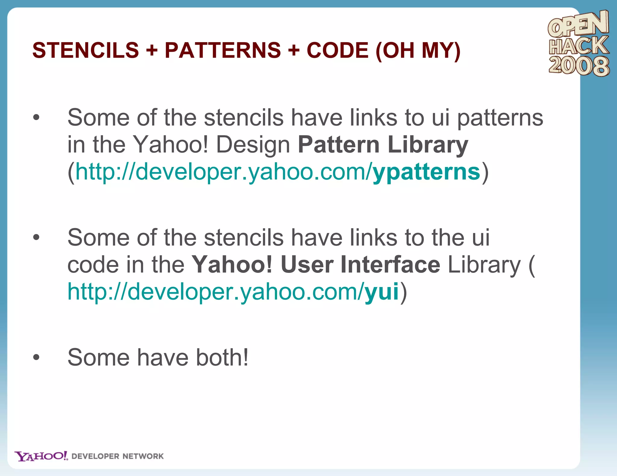 STENCILS + PATTERNS + CODE (OH MY) Some of the stencils have links to ui patterns in the Yahoo! Design  Pattern Library  ( http://developer.yahoo.com/ ypatterns ) Some of the stencils have links to the ui code in the  Yahoo! User Interface  Library ( http://developer.yahoo.com/ yui ) Some have both! 