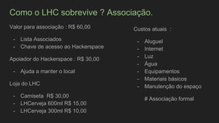 Como o LHC sobrevive ? Associação.
Valor para associação : R$ 60,00
- Lista Associados
- Chave de acesso ao Hackerspace
Apoiador do Hackerspace : R$ 30,00
- Ajuda a manter o local
Loja do LHC
- Camiseta R$ 30,00
- LHCerveja 600ml R$ 15,00
- LHCerveja 300ml R$ 10,00
Custos atuais :
- Aluguel
- Internet
- Luz
- Água
- Equipamentos
- Materiais básicos
- Manutenção do espaço
# Associação formal
 