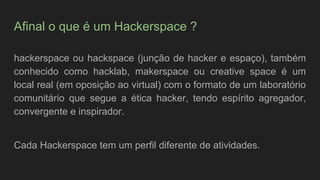 Afinal o que é um Hackerspace ?
hackerspace ou hackspace (junção de hacker e espaço), também
conhecido como hacklab, makerspace ou creative space é um
local real (em oposição ao virtual) com o formato de um laboratório
comunitário que segue a ética hacker, tendo espírito agregador,
convergente e inspirador.
Cada Hackerspace tem um perfil diferente de atividades.
 
