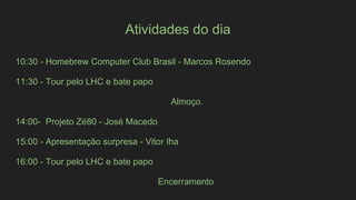 Atividades do dia
10:30 - Homebrew Computer Club Brasil - Marcos Rosendo
11:30 - Tour pelo LHC e bate papo
Almoço.
14:00- Projeto Zé80 - José Macedo
15:00 - Apresentação surpresa - Vitor Iha
16:00 - Tour pelo LHC e bate papo
Encerramento
 