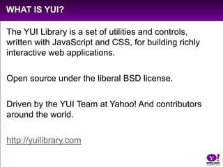 What is YUI?The YUI Library is a set of utilities and controls, written with JavaScript and CSS, for building richly interactive web applications.Open source under the liberal BSD license.Driven by the YUI Team at Yahoo! And contributors around the world.http://yuilibrary.com