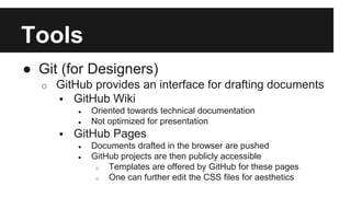 Tools 
● Git (for Designers) 
o GitHub provides an interface for drafting documents 
 GitHub Wiki 
● Oriented towards technical documentation 
● Not optimized for presentation 
 GitHub Pages 
● Documents drafted in the browser are pushed 
● GitHub projects are then publicly accessible 
o Templates are offered by GitHub for these pages 
o One can further edit the CSS files for aesthetics 
 