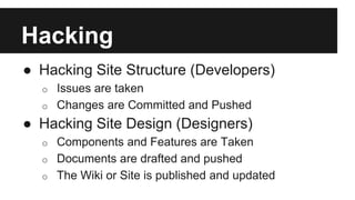 Hacking 
● Hacking Site Structure (Developers) 
o Issues are taken 
o Changes are Committed and Pushed 
● Hacking Site Design (Designers) 
o Components and Features are Taken 
o Documents are drafted and pushed 
o The Wiki or Site is published and updated 
 
