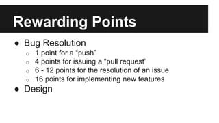 Rewarding Points 
● Bug Resolution 
o 1 point for a “push” 
o 4 points for issuing a “pull request” 
o 6 - 12 points for the resolution of an issue 
o 16 points for implementing new features 
● Design 
 