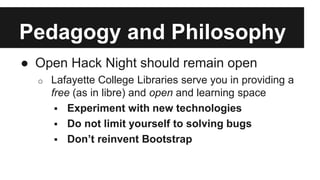 Pedagogy and Philosophy 
● Open Hack Night should remain open 
o Lafayette College Libraries serve you in providing a 
free (as in libre) and open and learning space 
 Experiment with new technologies 
 Do not limit yourself to solving bugs 
 Don’t reinvent Bootstrap 
 